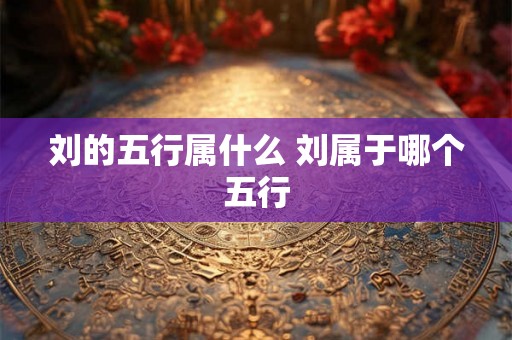 刘的五行属什么 刘属于哪个五行 刘的五行属什么 刘属于哪个五行