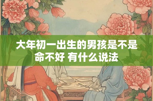 大年初一出生的男孩是不是命不好 有什么说法 大年初一出生的男孩是不是命不好 有什么说法