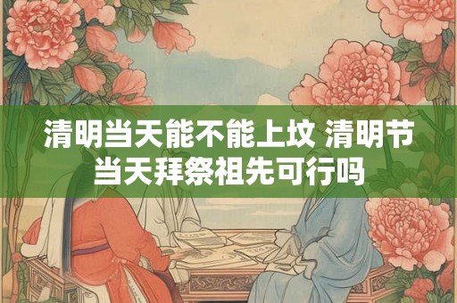 清明当天能不能上坟 清明节当天拜祭祖先可行吗