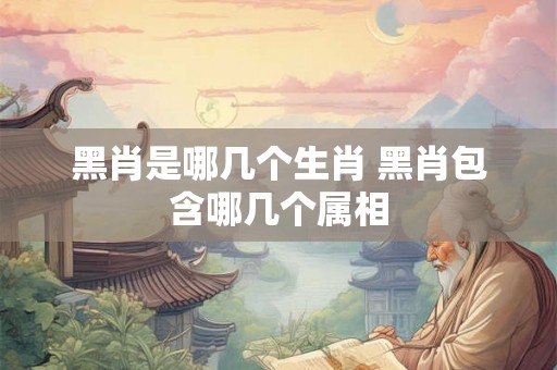黑肖是哪几个生肖 黑肖包含哪几个属相 黑肖是哪几个生肖 黑肖包含哪几个属相