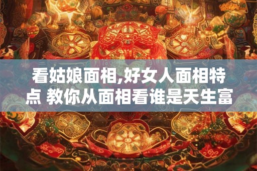 看姑娘面相,好女人面相特点 教你从面相看谁是天生富太太