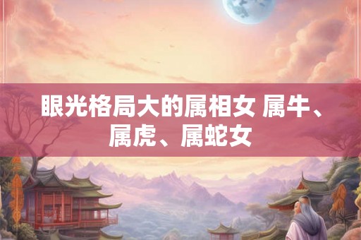眼光格局大的属相女 属牛、属虎、属蛇女