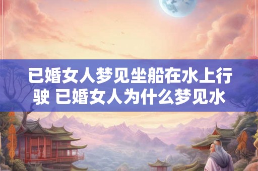 已婚女人梦见坐船在水上行驶 已婚女人为什么梦见水上坐船 已婚女人梦见坐船在水上行驶 已婚女人为什么梦见水上坐船
