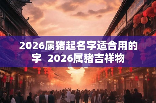 2026属猪起名字适合用的字  2026属猪吉祥物