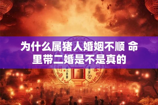 为什么属猪人婚姻不顺 命里带二婚是不是真的 为什么属猪人婚姻不顺 命里带二婚是不是真的