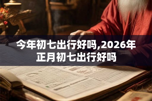 今年初七出行好吗,2026年正月初七出行好吗
