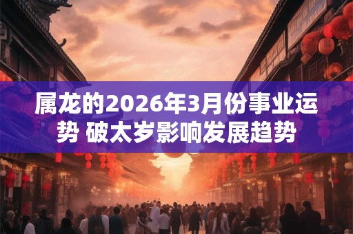 属龙的2026年3月份事业运势 破太岁影响发展趋势 属龙的2026年3月份事业运势 破太岁影响发展趋势