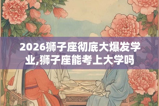 2026狮子座彻底大爆发学业,狮子座能考上大学吗