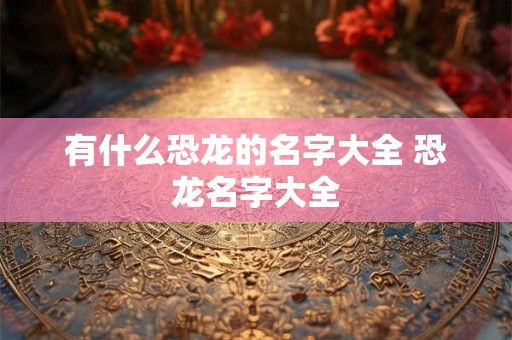 有什么恐龙的名字大全 恐龙名字大全