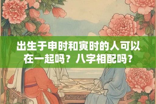 出生于申时和寅时的人可以在一起吗？八字相配吗？
