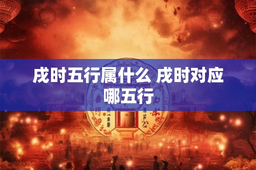 戌时五行属什么 戌时对应哪五行 戌时五行属什么 戌时对应哪五行