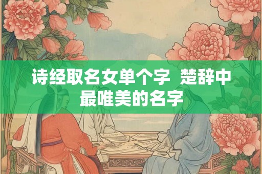 诗经取名女单个字  楚辞中最唯美的名字