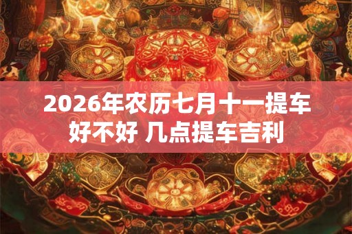2026年农历七月十一提车好不好 几点提车吉利 2026年农历七月十一提车好不好 几点提车吉利