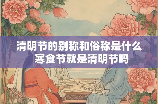 清明节的别称和俗称是什么  寒食节就是清明节吗
