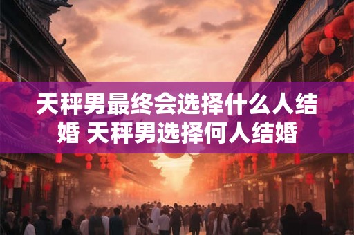 天秤男最终会选择什么人结婚 天秤男选择何人结婚 天秤男最终会选择什么人结婚 天秤男选择何人结婚