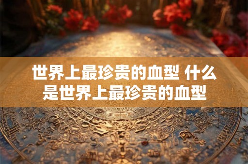 世界上最珍贵的血型 什么是世界上最珍贵的血型