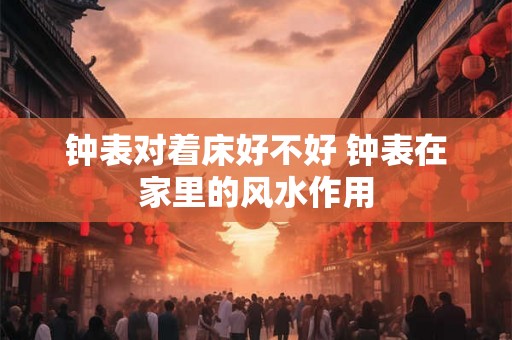 钟表对着床好不好 钟表在家里的风水作用 钟表对着床好不好 钟表在家里的风水作用