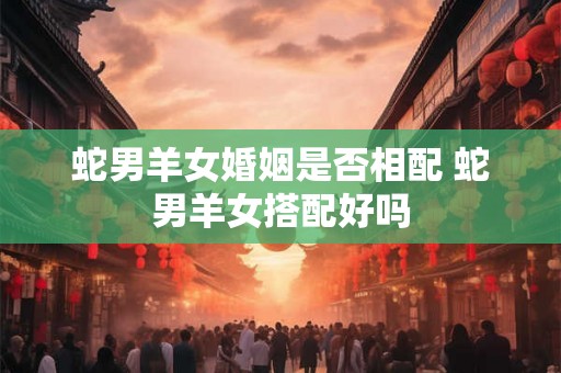 蛇男羊女婚姻是否相配 蛇男羊女搭配好吗