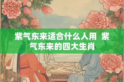 紫气东来适合什么人用  紫气东来的四大生肖