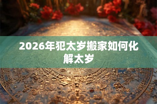 2026年犯太岁搬家如何化解太岁