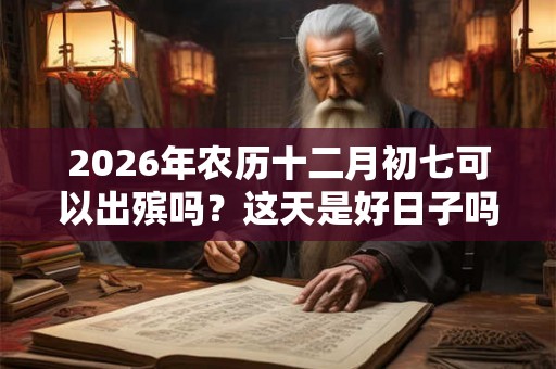 2026年农历十二月初七可以出殡吗？这天是好日子吗？