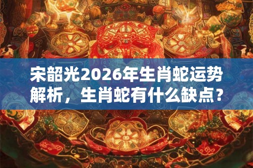 宋韶光2026年生肖蛇运势解析，生肖蛇有什么缺点？