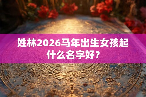 姓林2026马年出生女孩起什么名字好? 姓林2026马年出生女孩起什么名字好?