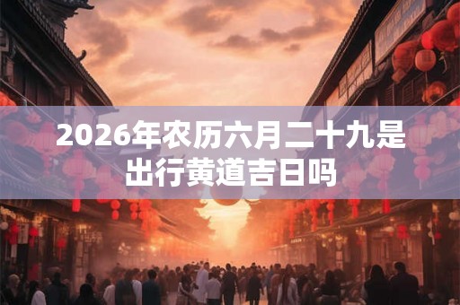 2026年农历六月二十九是出行黄道吉日吗