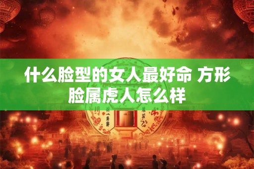 什么脸型的女人最好命 方形脸属虎人怎么样