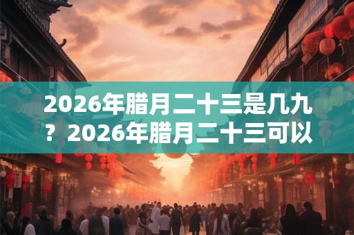 2026年腊月二十三是几九？2026年腊月二十三可以搬家吗？