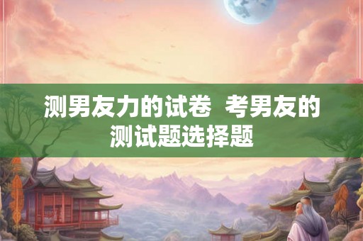 测男友力的试卷  考男友的测试题选择题