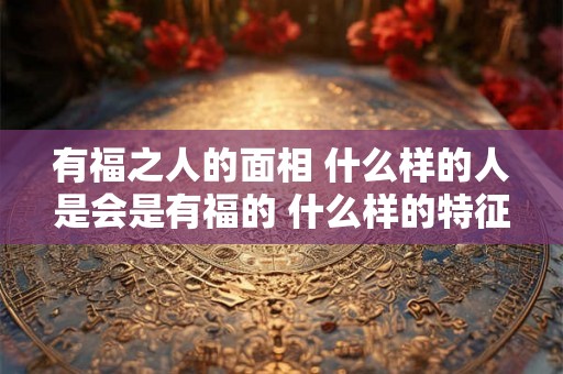 有福之人的面相 什么样的人是会是有福的 什么样的特征是有福的面相 有福之人的面相 什么样的人是会是有福的 什么样的特征是有福的面相