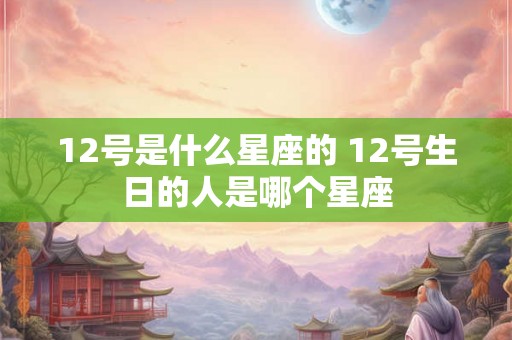 12号是什么星座的 12号生日的人是哪个星座 12号是什么星座的 12号生日的人是哪个星座