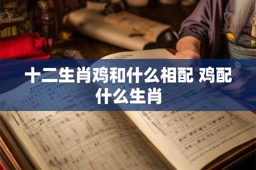 十二生肖鸡和什么相配 鸡配什么生肖