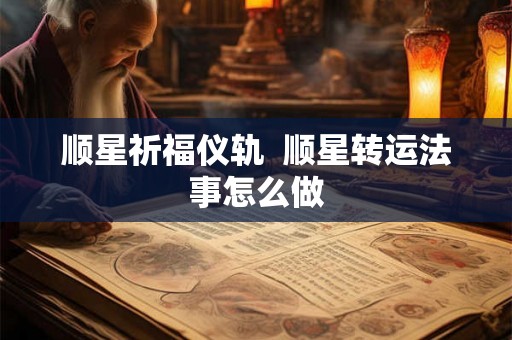 顺星祈福仪轨  顺星转运法事怎么做