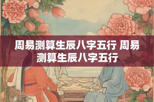 周易测算生辰八字五行 周易测算生辰八字五行