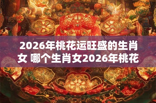 2026年桃花运旺盛的生肖女 哪个生肖女2026年桃花运旺盛 2026年桃花运旺盛的生肖女 哪个生肖女2026年桃花运旺盛