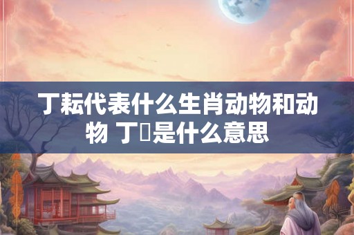 丁耘代表什么生肖动物和动物 丁邚是什么意思