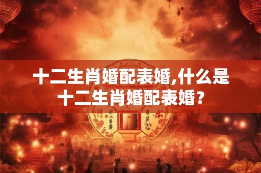 十二生肖婚配表婚,什么是十二生肖婚配表婚？