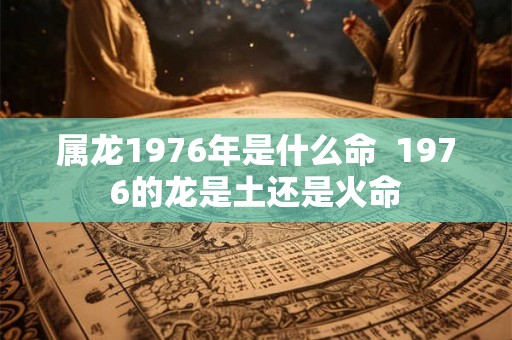 属龙1976年是什么命  1976的龙是土还是火命