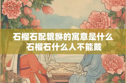 石榴石配貔貅的寓意是什么 石榴石什么人不能戴