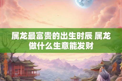 属龙最富贵的出生时辰 属龙做什么生意能发财
