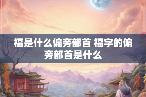 福是什么偏旁部首 福字的偏旁部首是什么