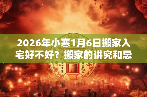 2026年小寒1月6日搬家入宅好不好？搬家的讲究和忌讳？