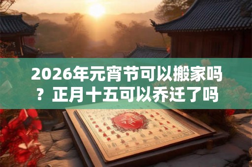 2026年元宵节可以搬家吗？正月十五可以乔迁了吗