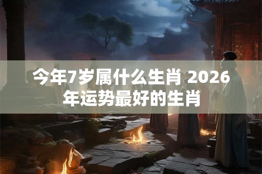 今年7岁属什么生肖 2026年运势最好的生肖