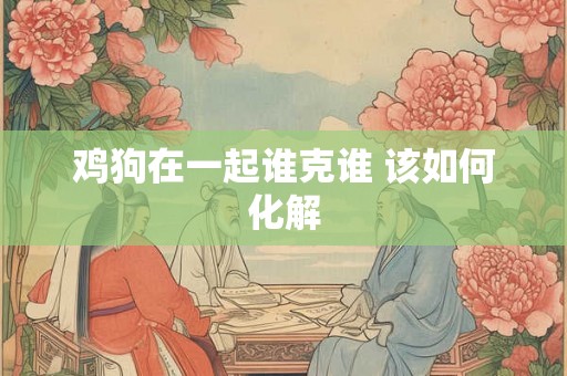 鸡狗在一起谁克谁 该如何化解