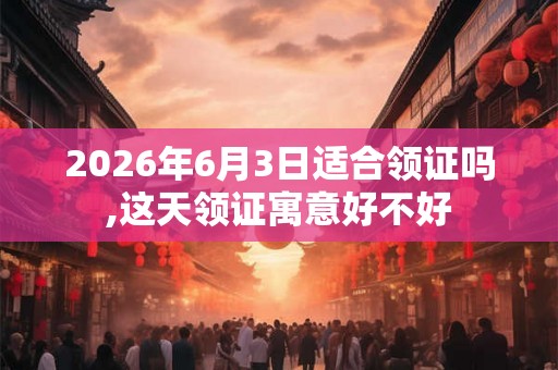 2026年6月3日适合领证吗,这天领证寓意好不好