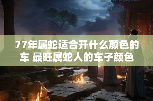 77年属蛇适合开什么颜色的车 最旺属蛇人的车子颜色