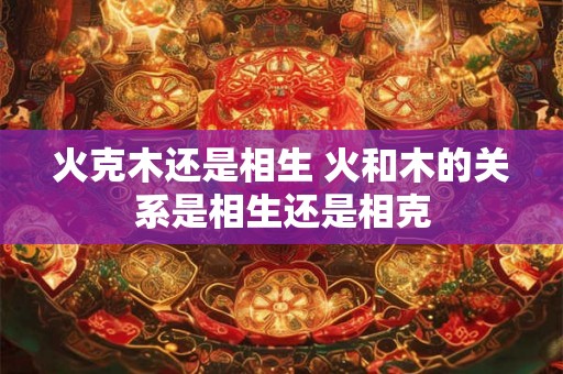 火克木还是相生 火和木的关系是相生还是相克